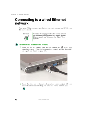 Page 5040
Chapter 2: Getting Started
www.gateway.com
Connecting to a wired Ethernet 
network
Your tablet PC has a network jack that you can use to connect to a 10/100 wired 
Ethernet network.
To connect to a wired Ethernet network:
1Insert one end of a network cable into the network jack on the ports 
side of your tablet PC. For the location of the network jack, see “Ports side” 
on page 7 and “Back” on page 229.
2Insert the other end of the network cable into a network jack. Ask your 
network administrator to...