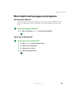 Page 5545
Using the tutorials
www.gateway.com
More helpful startup pages and programs
Get Going with Tablet PC
This interactive introduction offers more hints on using your Tablet PC and 
helps you calibrate the pen and display. You should calibrate the pen right 
away.
To open Get Going with Tablet PC:
■Ta p  Start, All Programs, then tap Get Going with Tablet PC.
Take a Tour of Windows XP
To open Take a Tour of Windows XP:
1Ta p  Start, then tap Help and Support Center.
2Ta p  What’s new in Windows XP.
3Ta p...