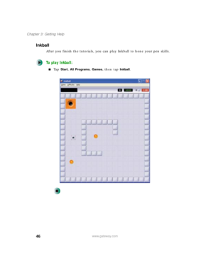 Page 5646
Chapter 3: Getting Help
www.gateway.com
Inkball
After you finish the tutorials, you can play Inkball to hone your pen skills. 
To play Inkball:
■Ta p  Start, All Programs, Games, then tap Inkball. 