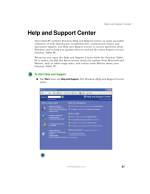 Page 5747
Help and Support Center
www.gateway.com
Help and Support Center
Your tablet PC includes Windows Help and Support Center, an easily accessible 
collection of help information, troubleshooters, instructional videos, and 
automated support. Use Help and Support Center to answer questions about 
Windows and to help you quickly discover and use the many features of your 
Gateway Tablet PC.
Whenever you open the Help and Support Center while the Gateway Tablet 
PC is online, the Did You Know section checks...