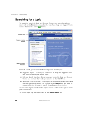 Page 5848
Chapter 3: Getting Help
www.gateway.com
Searching for a topic
To search for a topic in Help and Support Center, type a word or phrase 
(keyword) in the 
Search box located at the top of any Help and Support Center 
screen, then tap the arrow button.
For each search, you receive the following search result types:
■Suggested Topics - These topics are located in Help and Support Center 
and are relevant to your search topic.
■Full-text Search Matches - These topics are located in Help and Support 
Center...