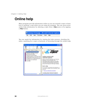Page 6050
Chapter 3: Getting Help
www.gateway.com
Online help
Many programs provide information online so you can research a topic or learn 
how to perform a task while you are using the program. You can access most 
online help information by selecting a topic from a 
Help menu or by tapping 
a 
Help button.
You can search for information by viewing the help contents, checking the 
index, searching for a topic or keyword, or browsing through the online help. 