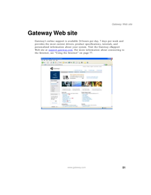 Page 6151
Gateway Web site
www.gateway.com
Gateway Web site
Gateway’s online support is available 24 hours per day, 7 days per week and 
provides the most current drivers, product specifications, tutorials, and 
personalized information about your system. Visit the Gateway eSupport 
We b s i t e  a t  support.gateway.com
. For more information about connecting to 
the Internet, see “Using the Internet” on page 77. 