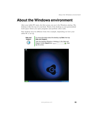 Page 6555
About the Windows environment
www.gateway.com
About the Windows environment
After your tablet PC starts, the first screen you see is the Windows desktop. The 
desktop is like the top of a real desk. Think of the desktop as your personalized 
work space where you open programs and perform other tasks.
Your desktop may be different from this example, depending on how your 
tablet PC is set up.
Help and 
SupportFor more information about the desktop, tap Start, then tap 
Help and Support.
Type the...