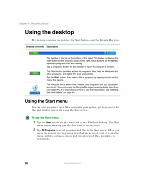 Page 6656
Chapter 4: Windows Basics
www.gateway.com
Using the desktop
The desktop contains the taskbar, the Start button, and the Recycle Bin icon.
Using the Start menu
You can start programs, open files, customize your system, get help, search for 
files and folders, and more using the Start menu.
To use the Start menu:
1Ta p  t h e  Start button on the lower left of the Windows desktop. The Start 
menu opens showing you the first level of menu items.
2Ta p  All Programs to see all programs and files in the...