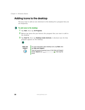 Page 6858
Chapter 4: Windows Basics
www.gateway.com
Adding icons to the desktop
You may want to add an icon (shortcut) to the desktop for a program that you 
use frequently.
To add icons to the desktop:
1Ta p  Start, then tap All Programs.
2Button-tap (press the pen button) the program that you want to add to 
the desktop.
3Ta p  Send To, then tap Desktop (create shortcut). A shortcut icon for that 
program appears on the desktop.
Help and 
SupportFor more information about desktop icons, tap Start, then 
tap...