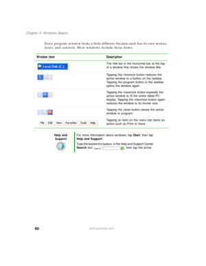 Page 7060
Chapter 4: Windows Basics
www.gateway.com
Every program window looks a little different because each has its own menus, 
icons, and controls. Most windows include these items:
Window item Description
The title bar is the horizontal bar at the top 
of a window that shows the window title.
Tapping the minimize button reduces the 
active window to a button on the taskbar. 
Tapping the program button in the taskbar 
opens the window again.
Tapping the maximize button expands the 
active window to fit the...