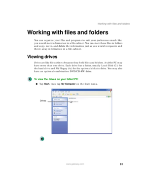 Page 7161
Working with files and folders
www.gateway.com
Working with files and folders
You can organize your files and programs to suit your preferences much like 
you would store information in a file cabinet. You can store these files in folders 
and copy, move, and delete the information just as you would reorganize and 
throw away information in a file cabinet.
Viewing drives
Drives are like file cabinets because they hold files and folders. A tablet PC may 
have more than one drive. Each drive has a...