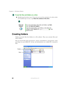 Page 7262
Chapter 4: Windows Basics
www.gateway.com
To see the files and folders on a drive:
■Double-tap the drive icon. If you do not see the contents of a drive after 
you double-tap its icon, tap 
Show the contents of this drive.
Creating folders
Folders are much like the folders in a file cabinet. They can contain files and 
other folders.
Files are much like paper documents—letters, spreadsheets, and pictures—that 
you keep on your tablet PC. In fact, all information on a tablet PC is stored in 
files....