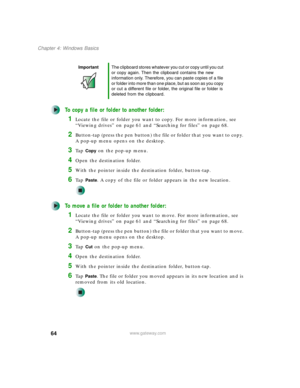 Page 7464
Chapter 4: Windows Basics
www.gateway.com
To copy a file or folder to another folder:
1Locate the file or folder you want to copy. For more information, see 
“Viewing drives” on page 61 and “Searching for files” on page 68.
2Button-tap (press the pen button) the file or folder that you want to copy. 
A pop-up menu opens on the desktop.
3Ta p  Copy on the pop-up menu.
4Open the destination folder.
5With the pointer inside the destination folder, button-tap.
6Ta p  Paste. A copy of the file or folder...