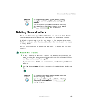 Page 7565
Working with files and folders
www.gateway.com
Deleting files and folders
When you throw away paper files and folders, you take them from the file 
cabinet and put them in a trash can. Eventually the trash can is emptied.
In Windows, you throw away files and folders by first moving them to the 
Windows trash can, called the Recycle Bin, where they remain until you decide 
to empty the bin.
You can recover any file in the Recycle Bin as long as the bin has not been 
emptied.
To delete files or...