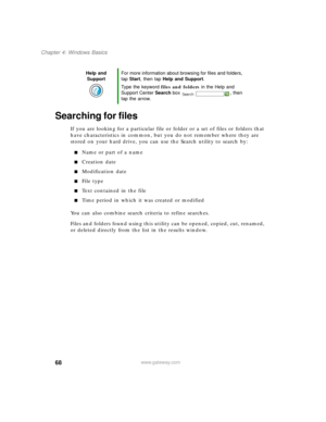 Page 7868
Chapter 4: Windows Basics
www.gateway.com
Searching for files
If you are looking for a particular file or folder or a set of files or folders that 
have characteristics in common, but you do not remember where they are 
stored on your hard drive, you can use the Search utility to search by:
■Name or part of a name
■Creation date
■Modification date
■File type
■Text contained in the file
■Time period in which it was created or modified
You can also combine search criteria to refine searches.
Files and...