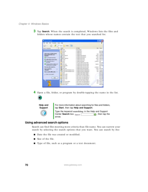 Page 8070
Chapter 4: Windows Basics
www.gateway.com
3Ta p  Search. When the search is completed, Windows lists the files and 
folders whose names contain the text that you searched for.
4Open a file, folder, or program by double-tapping the name in the list.
Using advanced search options
Search can find files meeting more criteria than file name. You can narrow your 
search by selecting the search options that you want. You can search by the:
■Date the file was created or modified.
■Size of the file.
■Type of...