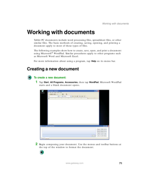 Page 8171
Working with documents
www.gateway.com
Working with documents
Tablet PC documents include word processing files, spreadsheet files, or other 
similar files. The basic methods of creating, saving, opening, and printing a 
document apply to most of these types of files.
The following examples show how to create, save, open, and print a document 
using Microsoft
® WordPad. Similar procedures apply to other programs such 
as Microsoft Word and Microsoft Excel.
For more information about using a program,...