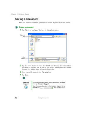 Page 8272
Chapter 4: Windows Basics
www.gateway.com
Saving a document
After you create a document, you need to save it if you want to use it later.
To save a document:
1Ta p  File, then tap Save. The Save As dialog box opens.
2Tap the arrow button to open the Save in list, then tap the folder where 
you want to save the file. If you do not see the folder you want, browse 
through the folders listed below the Save in list.
3Type a new file name in the File name box.
4Ta p  Save.
Help and 
SupportFor more...