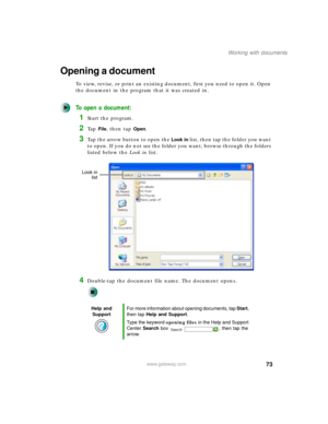 Page 8373
Working with documents
www.gateway.com
Opening a document
To view, revise, or print an existing document, first you need to open it. Open 
the document in the program that it was created in.
To open a document:
1Start the program.
2Ta p  File, then tap Open.
3Tap the arrow button to open the Look in list, then tap the folder you want 
to open. If you do not see the folder you want, browse through the folders 
listed below the Look in list.
4Double-tap the document file name. The document opens.
Help...