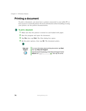 Page 8474
Chapter 4: Windows Basics
www.gateway.com
Printing a document
To print a document, you must have a printer connected to your tablet PC or 
have access to a network printer. For more information about installing or using 
your printer, see the printer documentation.
To print a document:
1Make sure that the printer is turned on and loaded with paper.
2Start the program and open the document.
3Ta p  File, then tap Print. The Print dialog box opens.
4Set the print options, then tap OK. The document...