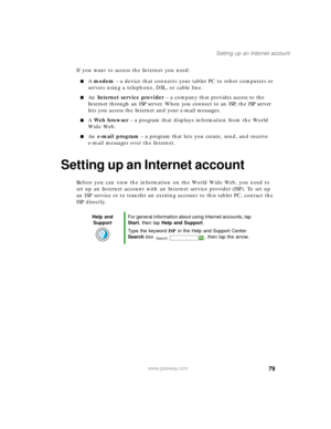 Page 8979
Setting up an Internet account
www.gateway.com
If you want to access the Internet you need:
■A modem – a device that connects your tablet PC to other computers or 
servers using a telephone, DSL, or cable line.
■An Internet service provider – a company that provides access to the 
Internet through an ISP server. When you connect to an ISP, the ISP server 
lets you access the Internet and your e-mail messages.
■A Web browser – a program that displays information from the World 
Wide Web.
■An e-mail...