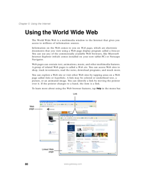 Page 9080
Chapter 5: Using the Internet
www.gateway.com
Using the World Wide Web
The World Wide Web is a multimedia window to the Internet that gives you 
access to millions of information sources.
Information on the Web comes to you on We b  p a g e s, which are electronic 
documents that you view using a Web page display program called a browser. 
You can use any of the commercially available Web browsers, like Microsoft 
Internet Explorer (which comes installed on your new tablet PC) or Netscape 
Navigator....