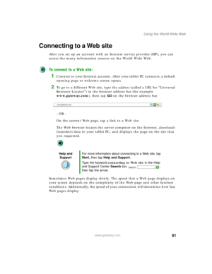 Page 9181
Using the World Wide Web
www.gateway.com
Connecting to a Web site
After you set up an account with an Internet service provider (ISP), you can 
access the many information sources on the World Wide Web.
To connect to a Web site:
1Connect to your Internet account. After your tablet PC connects, a default 
opening page or welcome screen opens.
2To go to a different Web site, type the address (called a URL for “Universal 
Resource Locator”) in the browser address bar (for example 
www.gateway.com), then...