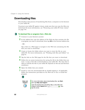 Page 9282
Chapter 5: Using the Internet
www.gateway.com
Downloading files
Downloading is the process of transferring files from a computer on the Internet 
to your tablet PC.
To protect your tablet PC against viruses, make sure that you scan the files you 
download. For more information, see “Protecting your tablet PC from viruses” 
on page 193.
To download files or programs from a Web site:
1Connect to your Internet account.
2In the address bar, type the address of the Web site that contains the file 
or...