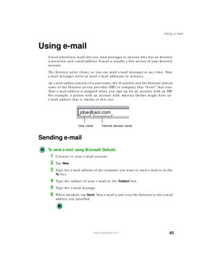Page 9383
Using e-mail
www.gateway.com
Using e-mail
E-mail (electronic mail) lets you send messages to anyone who has an Internet 
connection and e-mail address. E-mail is usually a free service of your Internet 
account.
The Internet never closes, so you can send e-mail messages at any time. Your 
e-mail messages arrive at most e-mail addresses in minutes.
An e-mail address consists of a user name, the @ symbol, and the Internet domain 
name of the Internet service provider (ISP) or company that “hosts” that...