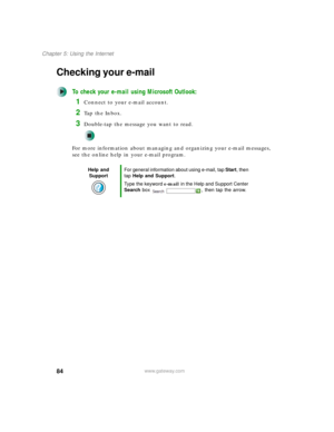 Page 9484
Chapter 5: Using the Internet
www.gateway.com
Checking your e-mail
To check your e-mail using Microsoft Outlook:
1Connect to your e-mail account.
2Ta p  t h e  I n b o x .
3Double-tap the message you want to read.
For more information about managing and organizing your e-mail messages, 
see the online help in your e-mail program.
Help and 
SupportFor general information about using e-mail, tap Start, then 
tap Help and Support.
Type the keyword e-mail in the Help and Support Center 
Search box  , then...