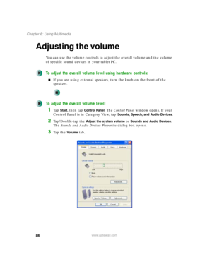 Page 9686
Chapter 6: Using Multimedia
www.gateway.com
Adjusting the volume
You can use the volume controls to adjust the overall volume and the volume 
of specific sound devices in your tablet PC.
To adjust the overall volume level using hardware controls:
■If you are using external speakers, turn the knob on the front of the 
speakers.
To adjust the overall volume level:
1Ta p  Start, then tap Control Panel. The Control Panel window opens. If your 
Control Panel is in Category View, tap 
Sounds, Speech, and...