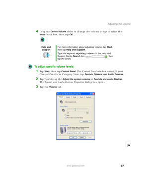 Page 9787
Adjusting the volume
www.gateway.com
4Drag the Device Volume slider to change the volume or tap to select the 
Mute check box, then tap OK.
To adjust specific volume levels:
1Ta p  Start, then tap Control Panel. The Control Panel window opens. If your 
Control Panel is in Category View, tap 
Sounds, Speech, and Audio Devices.
2Tap/Double-tap the Adjust the system volume or Sounds and Audio Devices. 
The Sounds and Audio Devices Properties dialog box opens.
3Ta p  t h e  Vo l u m e tab.
Help and...