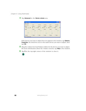 Page 9888
Chapter 6: Using Multimedia
www.gateway.com
4Ta p  Advanced in the Device volume area.
If the device you want to adjust does not appear in the window, tap 
Options, 
Properties, the check box next to the audio device you want to adjust, then 
tap 
OK.
5Drag the volume level and balance sliders for the device you want to adjust. 
For more information about the volume controls, tap 
Help in the window.
6Ta p  X in the top-right corner of the window to close it. 