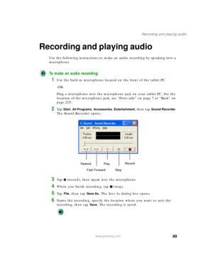 Page 9989
Recording and playing audio
www.gateway.com
Recording and playing audio
Use the following instructions to make an audio recording by speaking into a 
microphone.
To make an audio recording:
1Use the built-in microphone located on the front of the tablet PC.
-OR-
Plug a microphone into the microphone jack on your tablet PC. For the 
location of the microphone jack, see “Ports side” on page 7 or “Back” on 
page 229.
2Ta p  Start, All Programs, Accessories, Entertainment, then tap Sound Recorder. 
The...