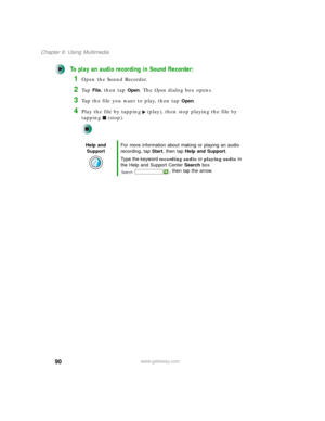 Page 10090
Chapter 6: Using Multimedia
www.gateway.com
To play an audio recording in Sound Recorder:
1Open the Sound Recorder.
2Ta p  File, then tap Open. The Open dialog box opens.
3Tap the file you want to play, then tap Open.
4Play the file by tapping (play), then stop playing the file by 
tapping (stop).
Help and 
SupportFor more information about making or playing an audio 
recording, tap Start, then tap Help and Support.
Type the keyword recording audio or playing audio in 
the Help and Support Center...