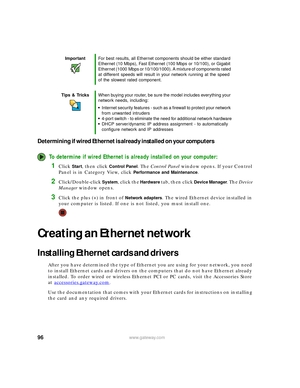 Page 10296www.gateway.com
Determining if wired Ethernet is already installed on your computers
To determine if wired Ethernet is already installed on your computer:
1Click Start, then click Control Panel. The Control Panel window opens. If your Control 
Panel is in Category View, click 
Performance and Maintenance.
2Click/Double-click System, click the Hardware tab, then click Device Manager. The Device 
Manager window opens.
3Click the plus (+) in front of Network adapters. The wired Ethernet device installed...