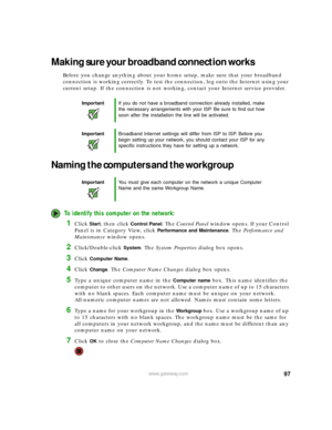 Page 10397www.gateway.com
Making sure your broadband connection works
Before you change anything about your home setup, make sure that your broadband 
connection is working correctly. To test the connection, log onto the Internet using your 
current setup. If the connection is not working, contact your Internet service provider.
Naming the computers and the workgroup
To identify this computer on the network:
1Click Start, then click Control Panel. The Control Panel window opens. If your Control 
Panel is in...