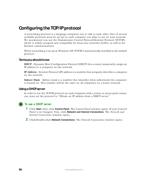 Page 10498www.gateway.com
Configuring the TCP/IP protocol
A networking protocol is a language computers use to talk to each other. One of several 
available protocols must be set up on each computer you plan to use on your network. 
We recommend you use the Transmission Control Protocol/Internet Protocol (TCP/IP), 
which is widely accepted and compatible for local area networks (LANs), as well as for 
Internet communications.
When networking is set up in Windows XP, TCP/IP is automatically installed as the...