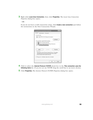 Page 10599www.gateway.com
3Right-click Local Area Connection, then click Properties. The Local Area Connection 
Properties dialog box opens.
- OR - 
If you do not have a LAN connection setup, click 
Create a new connection and follow 
the instructions in the New Connection Wizard.
4Click to select the Internet Protocol (TCP/IP) check box in the This connection uses the 
following items 
list. If you do not see TCP/IP, drag the scroll bar to see more choices.
5Click Properties. The Internet Protocol (TCP/IP)...