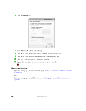 Page 106100www.gateway.com
6Click the General tab.
7Click Obtain an IP address automatically.
8Click OK to close the Internet Protocol (TCP/IP) Properties dialog box.
9Click OK to close the Local Area Connection Properties dialog box.
10Click X to close the Network Connections window.
11Repeat this procedure for every computer on your network.
Where to go from here
If you are setting up a wireless Ethernet, go to “Setting up a wireless Ethernet network” 
on page 101.
-OR-
If you are setting up a wired Ethernet,...