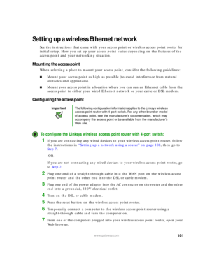 Page 107101www.gateway.com
Setting up a wireless Ethernet network
See the instructions that came with your access point or wireless access point router for 
initial setup. How you set up your access point varies depending on the features of the 
access point and your networking situation.
Mounting the access point
When selecting a place to mount your access point, consider the following guidelines:
■Mount your access point as high as possible (to avoid interference from natural 
obstacles and appliances).
■Mount...