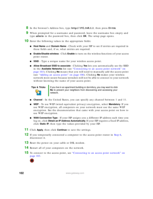 Page 108102www.gateway.com
8In the browser’s Address box, type http://192.168.1.1, then press ENTER.
9When prompted for a username and password, leave the username box empty and 
type admin in the password box, then click 
OK. The setup page opens.
10Enter the following values in the appropriate fields:
■Host Name and Domain Name - Check with your ISP to see if entries are required in 
these fields and, if so, what entries are required.
■Enable/Disable wireless - Click Enable to turn on the wireless functions of...