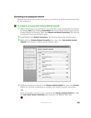 Page 109103www.gateway.com
Connecting to an access point network
After you have set up your wireless access point, you need to set up the network connection 
on your computers.
To connect to an access point wireless Ethernet network:
1Before connecting to an access point, you must turn on the wireless Ethernet emitter 
by clicking 
Start, then clicking Control Panel. The Control Panel window opens. If your 
Control Panel is in Category View, click 
Network and Internet Connections. The Network 
and Internet...