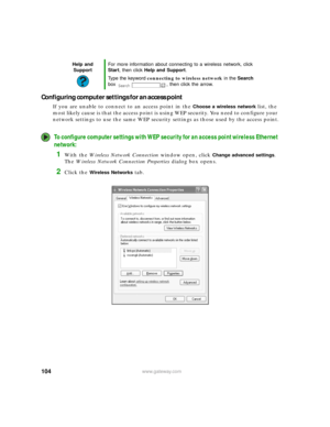 Page 110104www.gateway.com
Configuring computer settings for an access point
If you are unable to connect to an access point in the Choose a wireless network list, the 
most likely cause is that the access point is using WEP security. You need to configure your 
network settings to use the same WEP security settings as those used by the access point.
To configure computer settings with WEP security for an access point wireless Ethernet 
network:
1With the Wireless Network Connection window open, click Change...