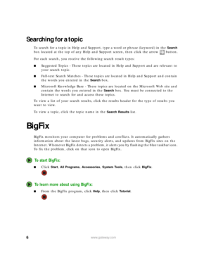 Page 126www.gateway.com
Searching for a topic
To search for a topic in Help and Support, type a word or phrase (keyword) in the Search 
box located at the top of any Help and Support screen, then click the arrow button.
For each search, you receive the following search result types:
■Suggested Topics - These topics are located in Help and Support and are relevant to 
your search topic.
■Full-text Search Matches - These topics are located in Help and Support and contain 
the words you entered in the 
Search...