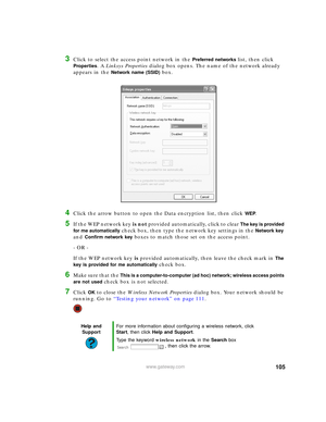 Page 111105www.gateway.com
3Click to select the access point network in the Preferred networks list, then click 
Properties. A Linksys Properties dialog box opens. The name of the network already 
appears in the 
Network name (SSID) box.
4Click the arrow button to open the Data encryption list, then click WEP. 
5If the WEP network key is not provided automatically, click to clear The key is provided 
for me automatically
 check box, then type the network key settings in the Network key 
and 
Confirm network key...
