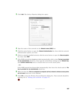 Page 113107www.gateway.com
3Click Add. The Linksys Properties dialog box opens.
4Type the name of the network in the Network name (SSID) box.
5Click the arrow button to open the Network Authentication list, then click the network 
authentication option you want.
6If this is a security-enabled network, click the arrow button to open the Data encryption 
list, then click WEP. 
7If the WEP network key is not provided automatically, click to clear The key is provided 
for me automatically
 check box, then type the...