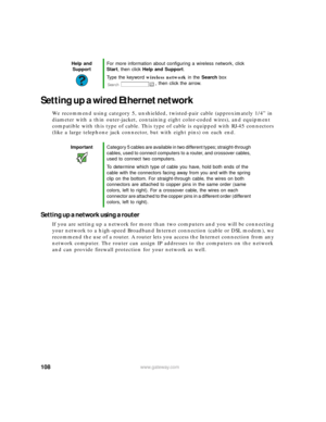 Page 114108www.gateway.com
Setting up a wired Ethernet network
We recommend using category 5, unshielded, twisted-pair cable (approximately 1/4” in 
diameter with a thin outer-jacket, containing eight color-coded wires), and equipment 
compatible with this type of cable. This type of cable is equipped with RJ-45 connectors 
(like a large telephone jack connector, but with eight pins) on each end.
Setting up a network using a router
If you are setting up a network for more than two computers and you will be...