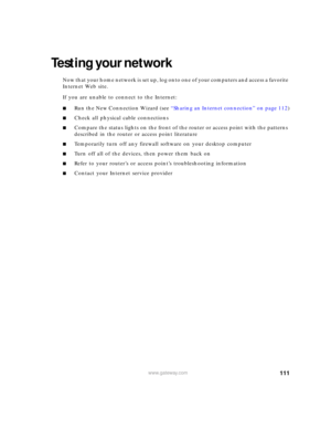 Page 117111www.gateway.com
Testing your network
Now that your home network is set up, log onto one of your computers and access a favorite 
Internet Web site.
If you are unable to connect to the Internet:
■Run the New Connection Wizard (see “Sharing an Internet connection” on page 112)
■Check all physical cable connections
■Compare the status lights on the front of the router or access point with the patterns 
described in the router or access point literature
■Temporarily turn off any firewall software on your...