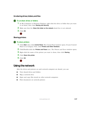 Page 123117www.gateway.com
Un-sharing drives, folders, and files
To un-share drives or folders:
1In My Computer or Windows Explorer, right-click the drive or folder that you want 
to un-share, then click 
Sharing and Security.
2Make sure that the Share this folder on the network check box is not selected.
3Click OK.
Sharing printers
To share printers:
1Click Start, then click Control Panel. The Control Panel window opens. If your Control 
Panel is in Category View, click 
Printers and Other Hardware....