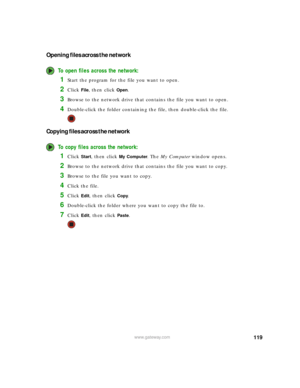 Page 125119www.gateway.com
Opening files across the network
To open files across the network:
1Start the program for the file you want to open.
2Click File, then click Open.
3Browse to the network drive that contains the file you want to open.
4Double-click the folder containing the file, then double-click the file.
Copying files across the network
To copy files across the network:
1Click Start, then click My Computer. The My Computer window opens.
2Browse to the network drive that contains the file you want to...