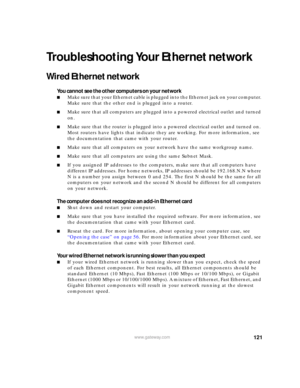 Page 127121www.gateway.com
Troubleshooting Your Ethernet network
Wired Ethernet network
You cannot see the other computers on your network
■M a k e  s u r e  t h a t  y o u r  E t h e r n e t  c a b l e  i s  p l u g g ed into the Ethernet jack on your computer. 
Make sure that the other end is plugged into a router.
■Make sure that all computers are plugged into a powered electrical outlet and turned 
on.
■Make sure that the router is plugged into a powered electrical outlet and turned on. 
Most routers have...