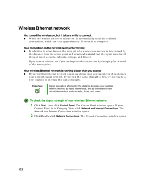 Page 128122www.gateway.com
Wireless Ethernet network
You turned the wireless on, but it takes a while to connect.
■When the wireless emitter is turned on, it automatically scans for available 
connections, which can take approximately 30 seconds to complete.
Your connection on the network seems intermittent.
■In addition to other factors, the strength of a wireless connection is determined by 
the distance from the access point and structural material that the signal must travel 
through (such as walls,...